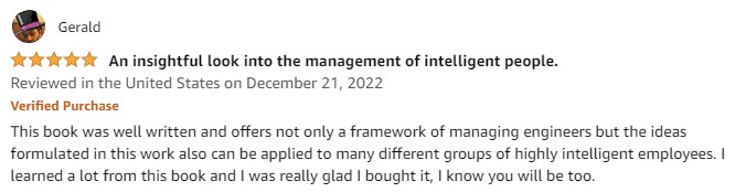 This book was well written and offers not only a framework of managing engineers but the ideas formulated in this work also can be applied to many different groups of highly intelligent employees. I learned a lot from this book and I was really glad I bought it, I know you will be too.